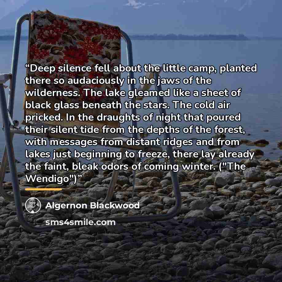 “Deep silence fell about the little camp, planted there so audaciously in the jaws of the wilderness. The lake gleamed like a sheet of black glass beneath the stars. The cold air pricked. In the draughts of night that poured their silent tide from the depths of the forest, with messages from…” quote by Algernon Blackwood