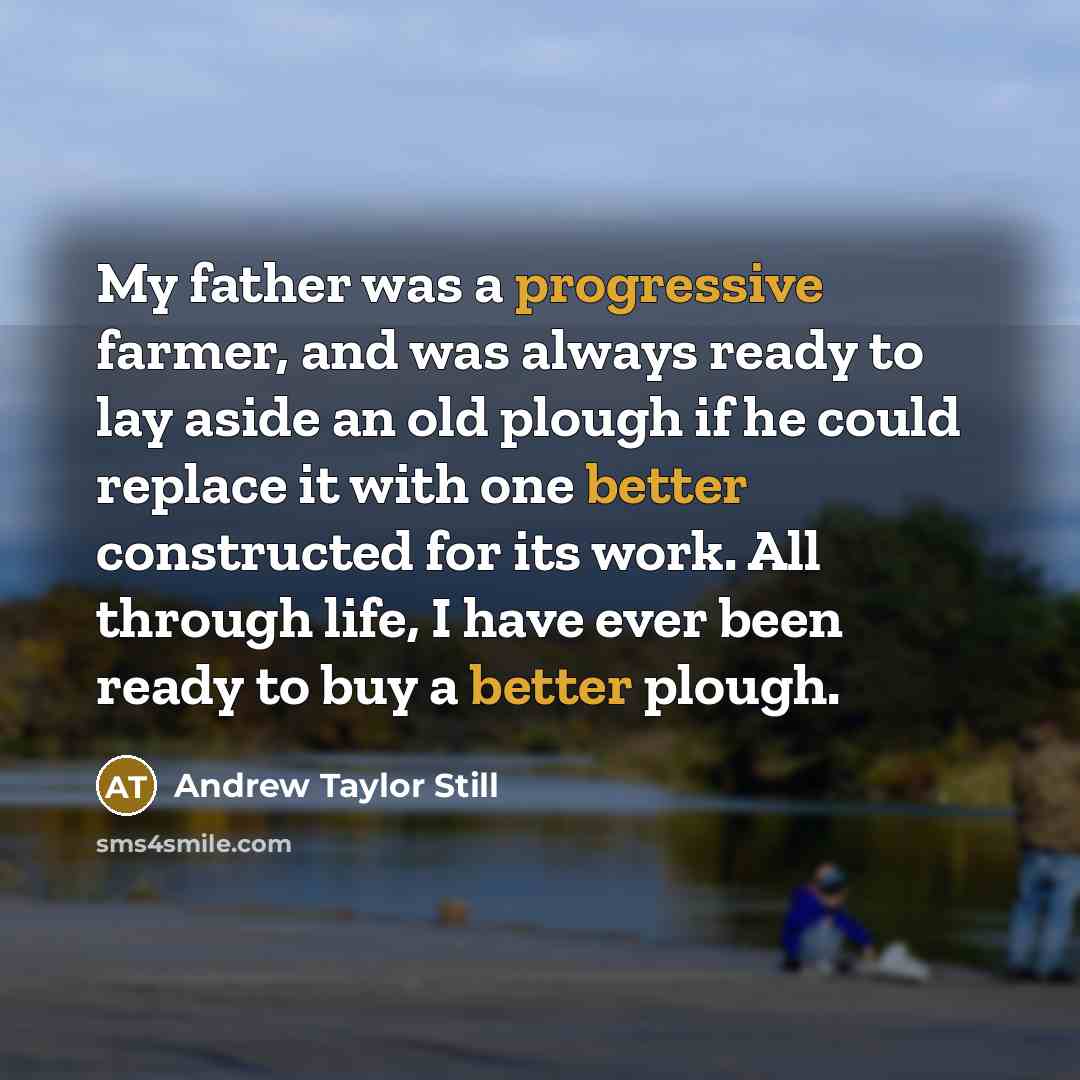 “My father was a progressive farmer, and was always ready to lay aside an old plough if he could replace it with one better constructed for its work. All through life, I have ever been ready to buy a better plough.” quote by Andrew Taylor Still