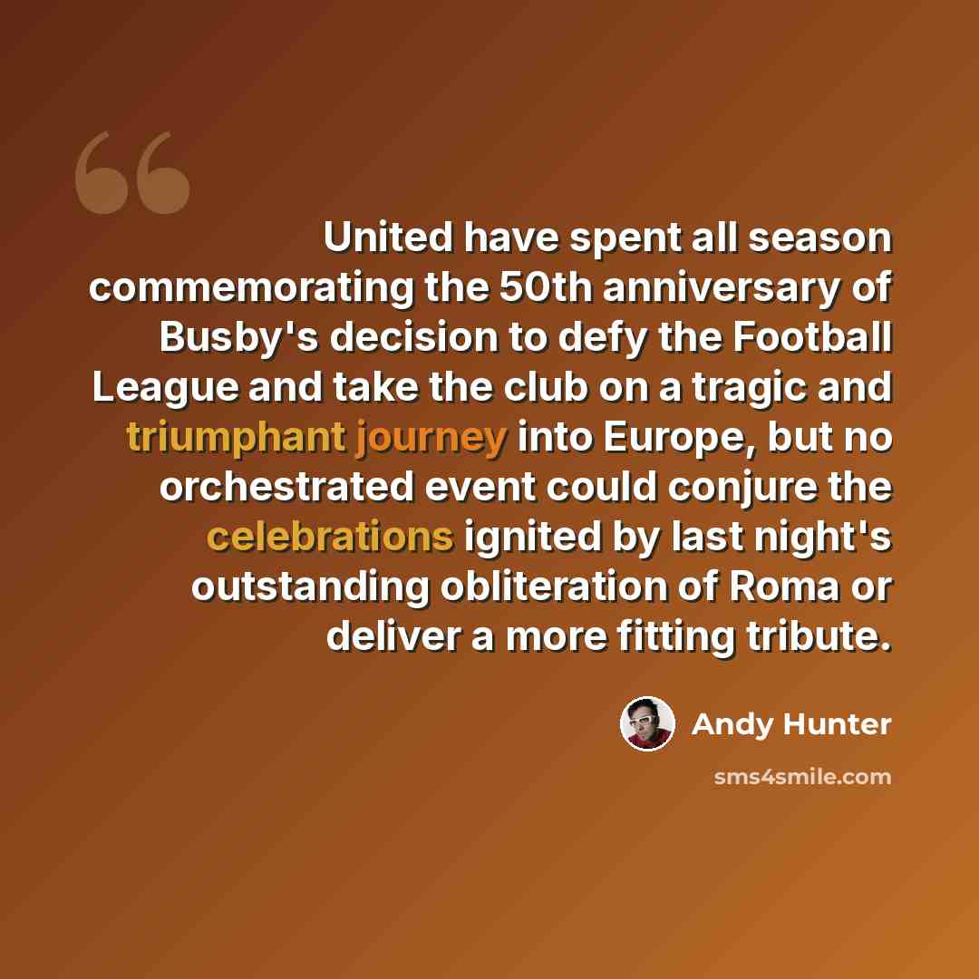 “United have spent all season commemorating the 50th anniversary of Busby's decision to defy the Football League and take the club on a tragic and triumphant journey into Europe, but no orchestrated event could conjure the celebrations ignited by last night's outstanding obliteration of Roma or…” quote by Andy Hunter