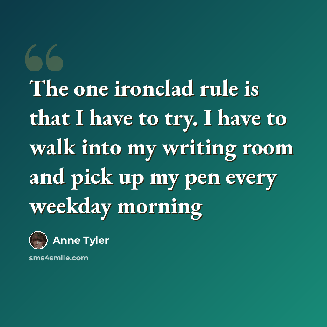 “The one ironclad rule is that I have to try. I have to walk into my writing room and pick up my pen every weekday morning” quote by Anne Tyler