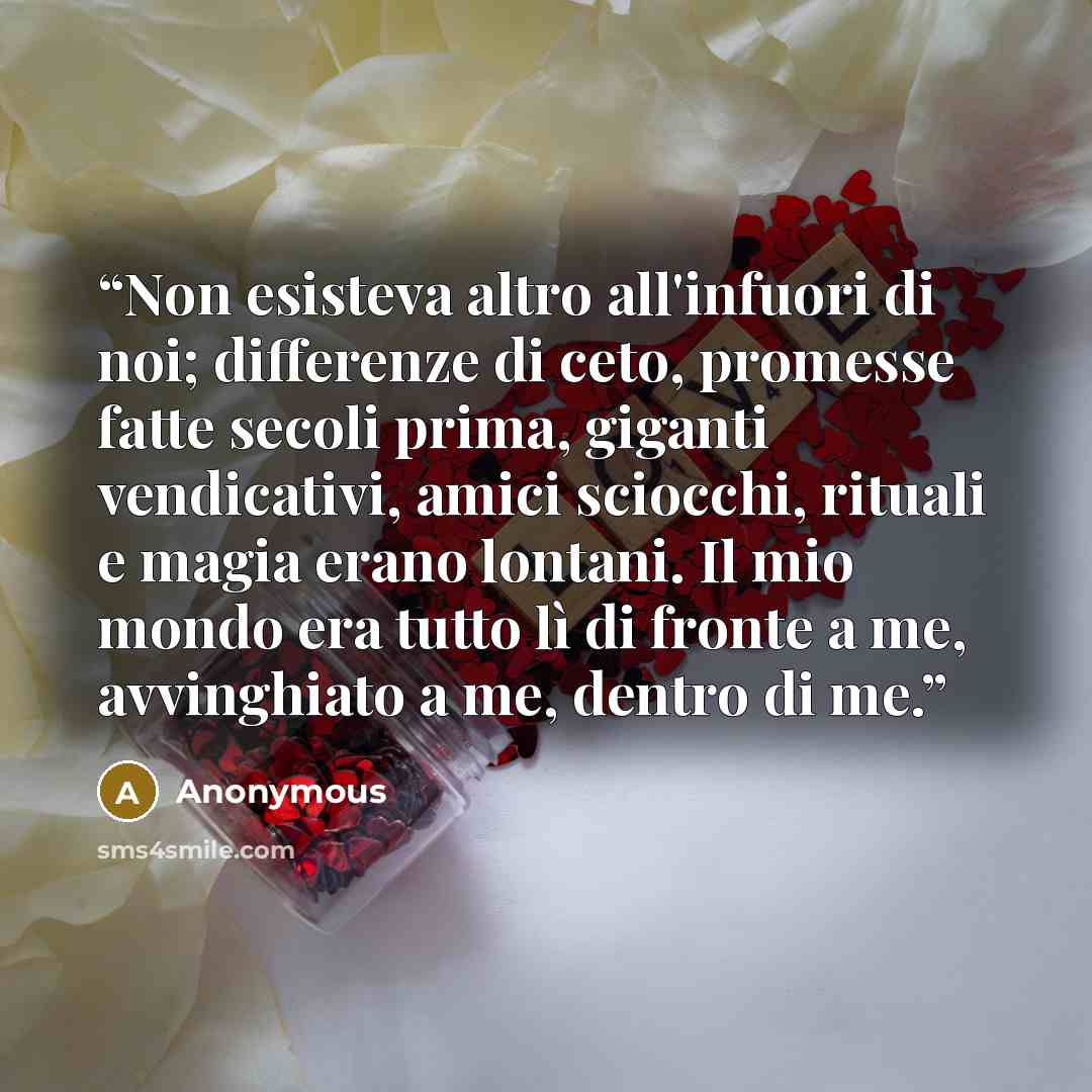 “Non esisteva altro all'infuori di noi; differenze di ceto, promesse fatte secoli prima, giganti vendicativi, amici sciocchi, rituali e magia erano lontani. Il mio mondo era tutto lì di fronte a me, avvinghiato a me, dentro di me.” quote by Anonymous