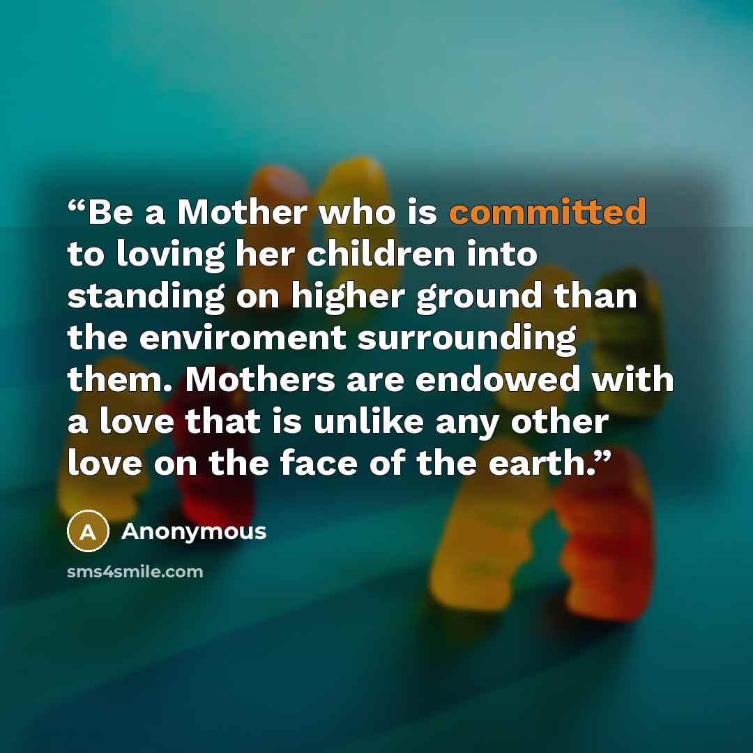 “Be a Mother who is committed to loving her children into standing on higher ground than the enviroment surrounding them. Mothers are endowed with a love that is unlike any other love on the face of the earth.” quote by Anonymous