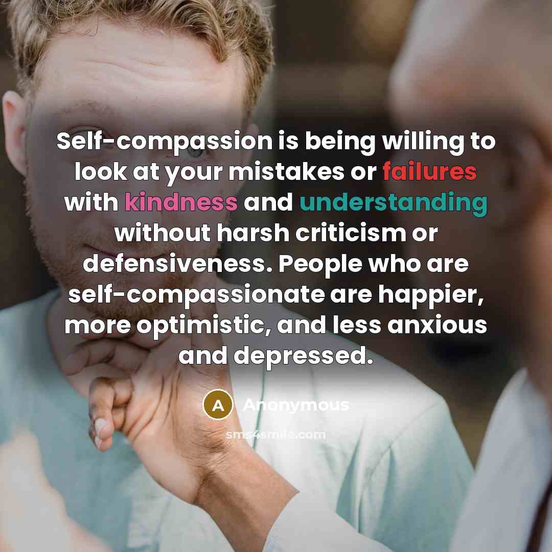 “Self-compassion is being willing to look at your mistakes or failures with kindness and understanding without harsh criticism or defensiveness. People who are self-compassionate are happier, more optimistic, and less anxious and depressed.” quote by Anonymous