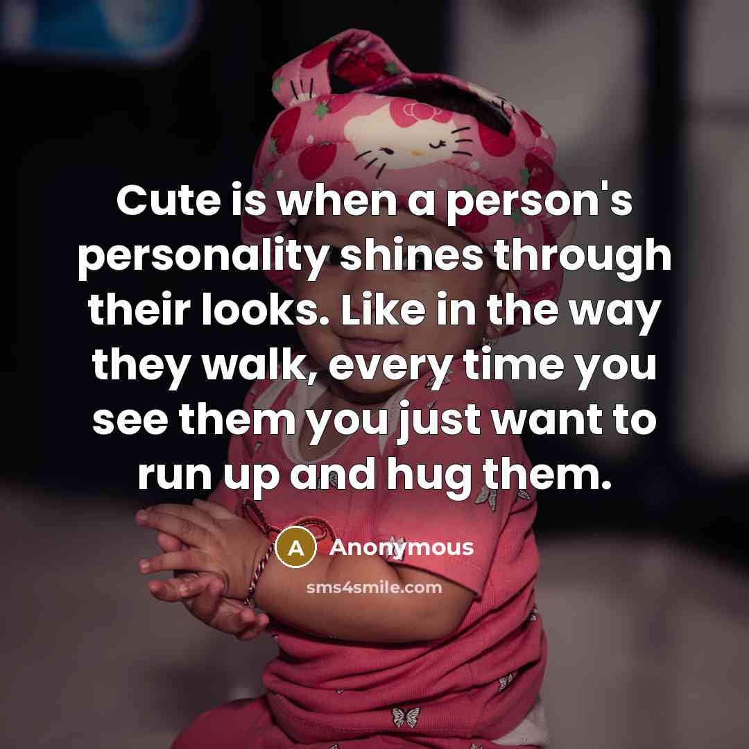 “Cute is when a person's personality shines through their looks. Like in the way they walk, every time you see them you just want to run up and hug them.” quote by Anonymous