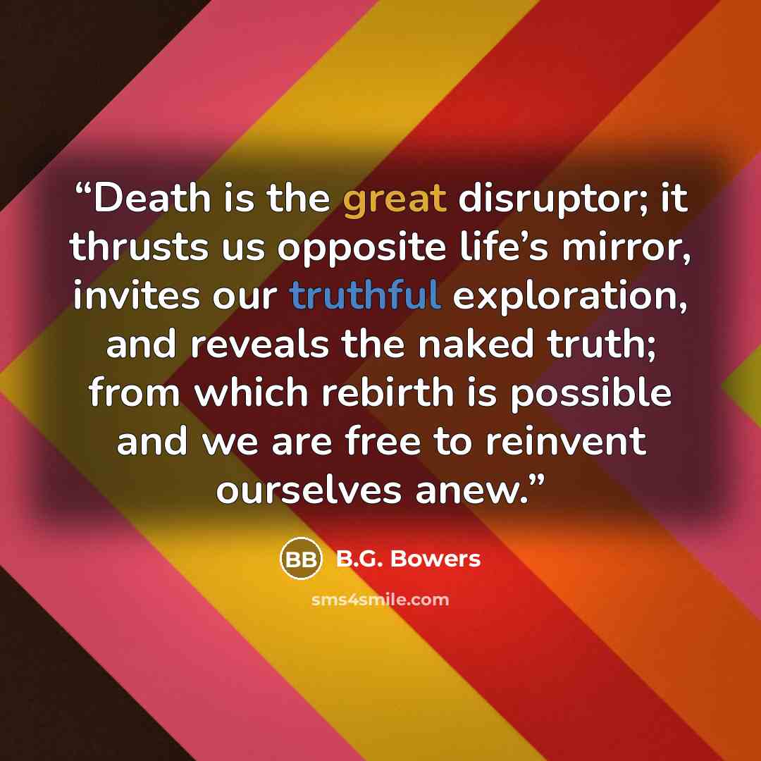 “Death is the great disruptor; it thrusts us opposite life’s mirror, invites our truthful exploration, and reveals the naked truth; from which rebirth is possible and we are free to reinvent ourselves anew.” quote by B.G. Bowers