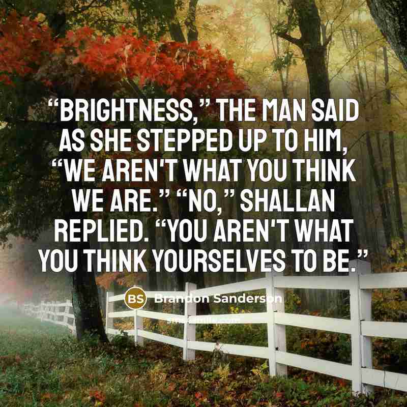 “Brightness,” the man said as she stepped up to him, “we aren't what you think we are.” “No,” Shallan replied. “You aren't what you think yourselves to be.” quote by Brandon Sanderson