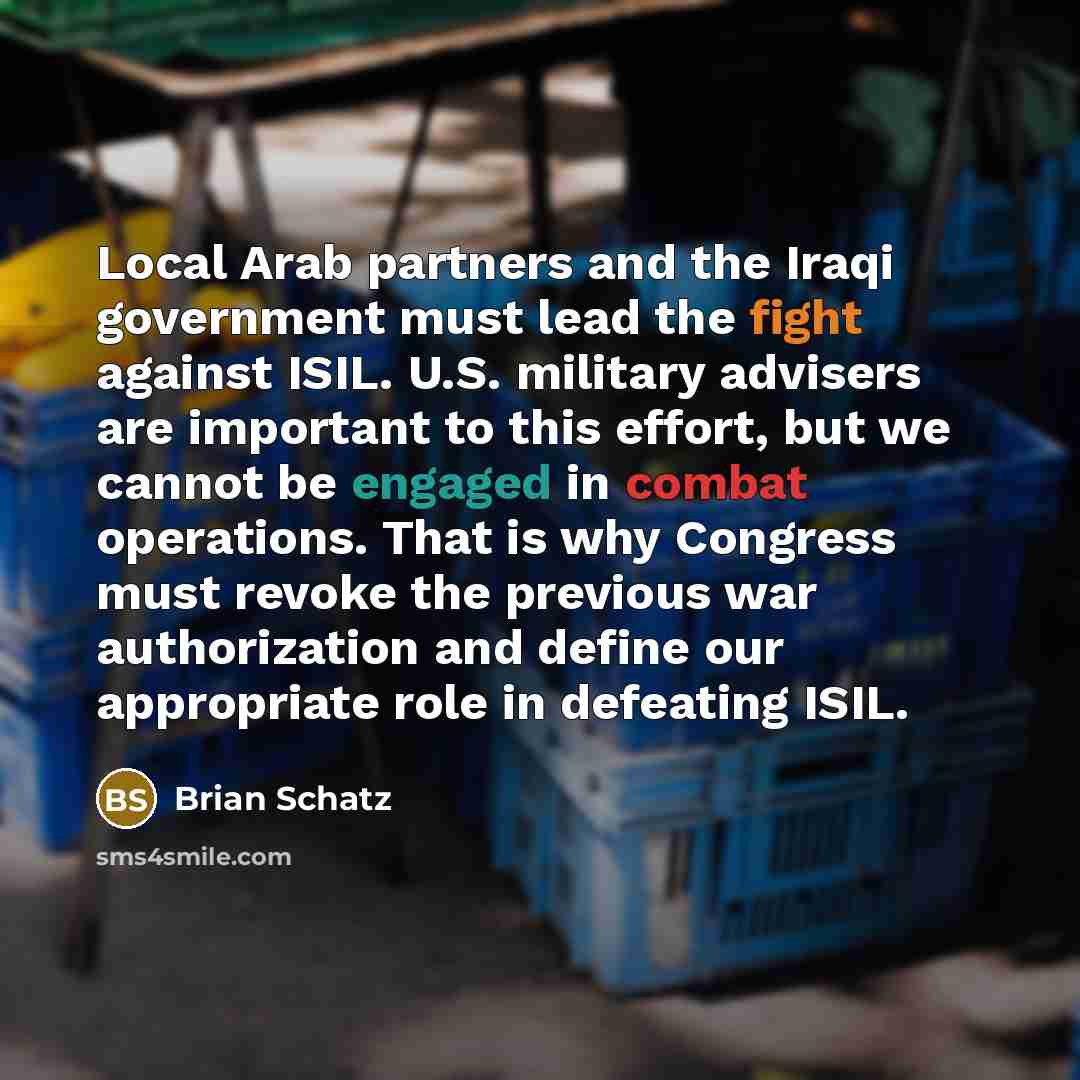 “Local Arab partners and the Iraqi government must lead the fight against ISIL. U.S. military advisers are important to this effort, but we cannot be engaged in combat operations. That is why Congress must revoke the previous war authorization and define our appropriate role in defeating ISIL.” quote by Brian Schatz