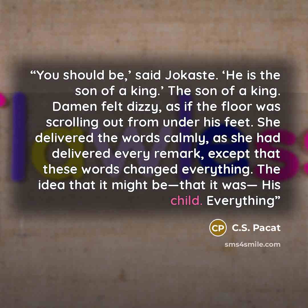 “You should be,’ said Jokaste. ‘He is the son of a king.’ The son of a king. Damen felt dizzy, as if the floor was scrolling out from under his feet. She delivered the words calmly, as she had delivered every remark, except that these words changed everything. The idea that it might be—that it was…” quote by C.S. Pacat