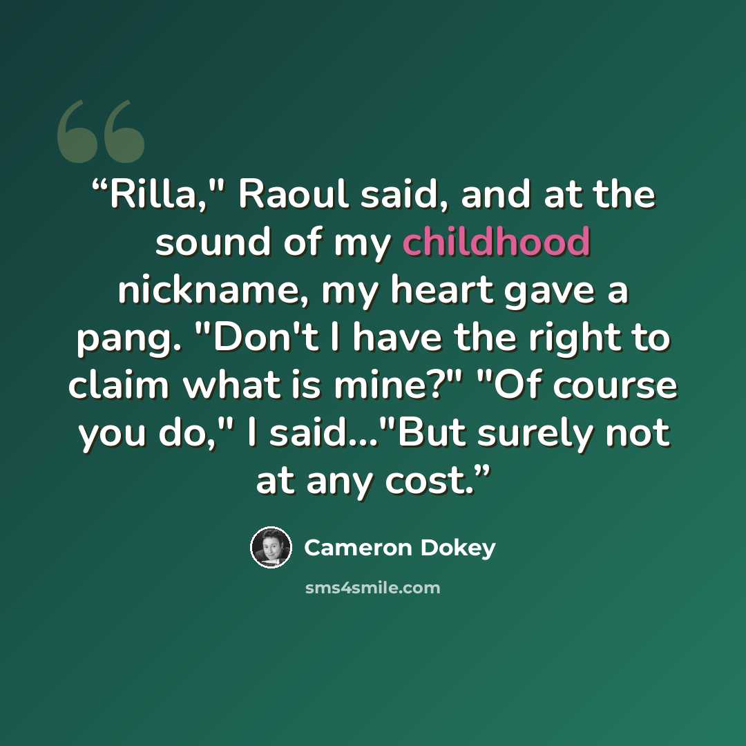 “Rilla," Raoul said, and at the sound of my childhood nickname, my heart gave a pang. "Don't I have the right to claim what is mine?" "Of course you do," I said..."But surely not at any cost.” quote by Cameron Dokey