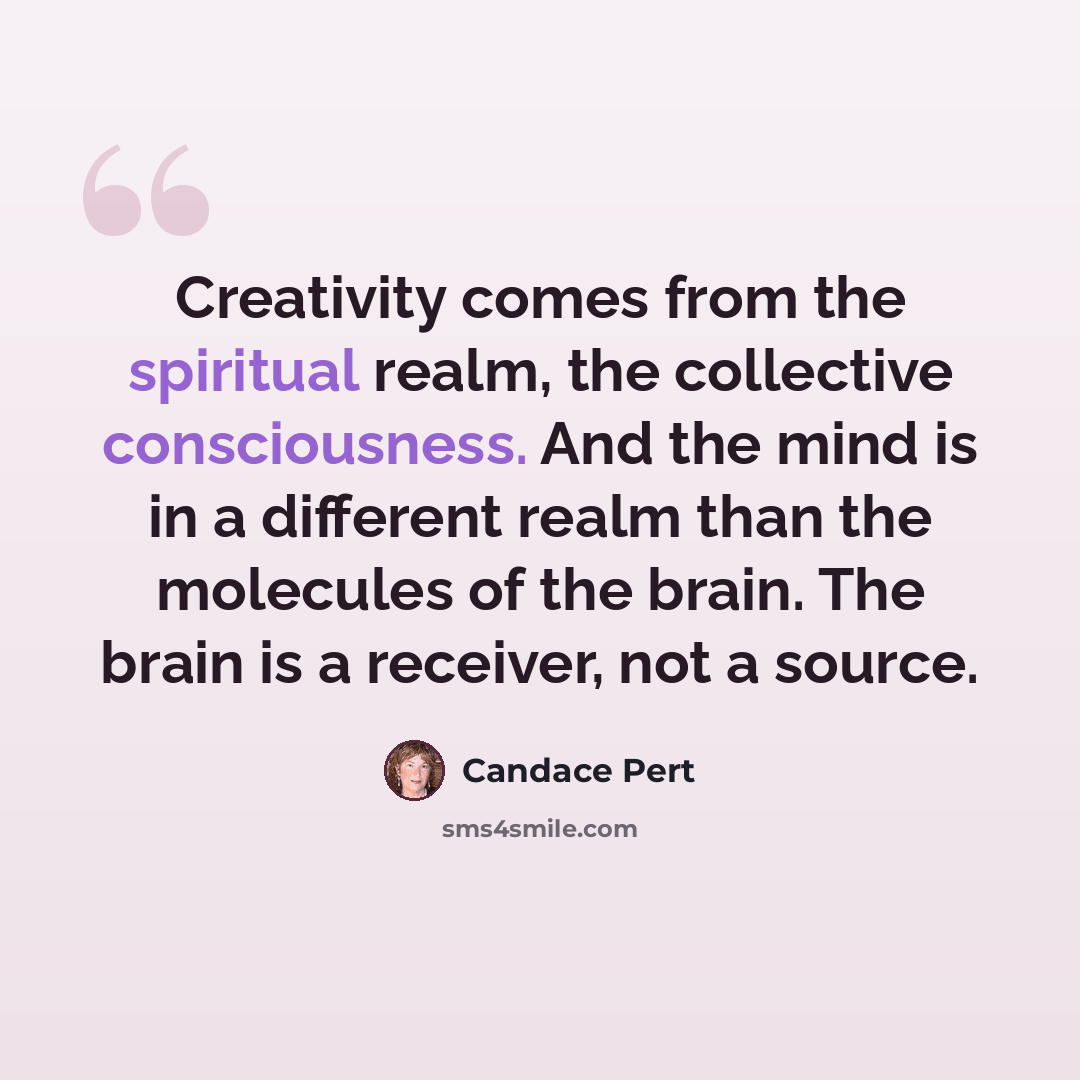 “Creativity comes from the spiritual realm, the collective consciousness. And the mind is in a different realm than the molecules of the brain. The brain is a receiver, not a source.” quote by Candace Pert