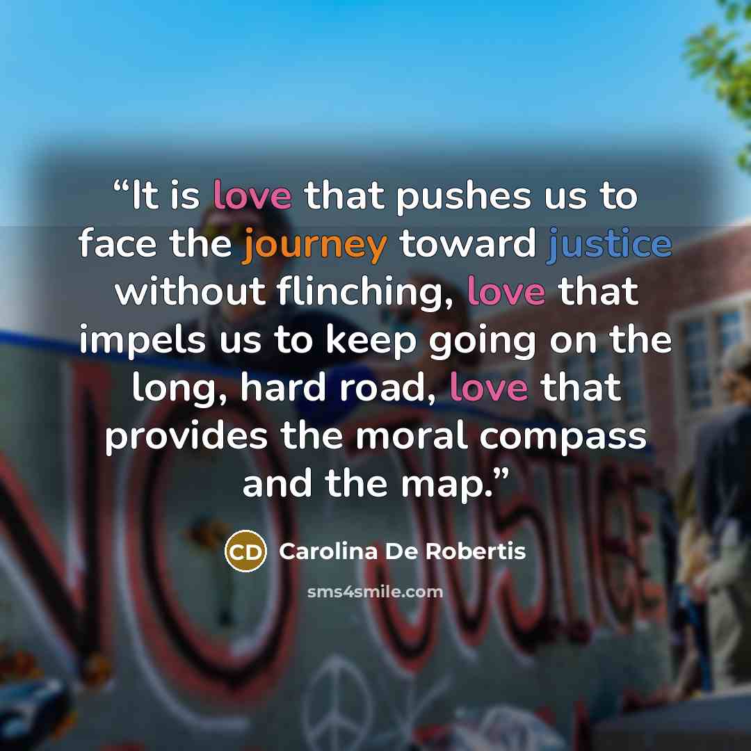 “It is love that pushes us to face the journey toward justice without flinching, love that impels us to keep going on the long, hard road, love that provides the moral compass and the map.” quote by Carolina De Robertis