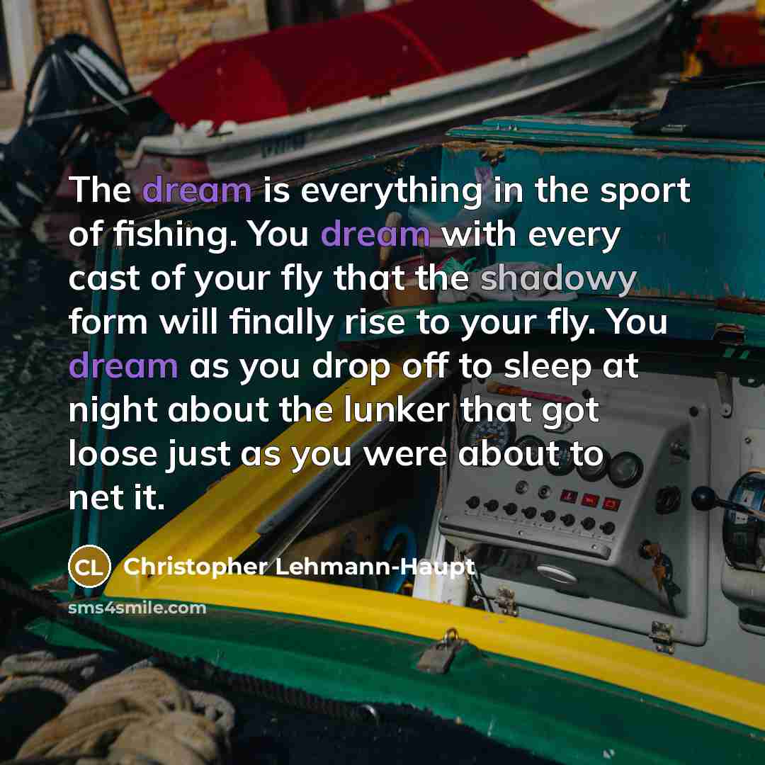 “The dream is everything in the sport of fishing. You dream with every cast of your fly that the shadowy form will finally rise to your fly. You dream as you drop off to sleep at night about the lunker that got loose just as you were about to net it.” quote by Christopher Lehmann-Haupt