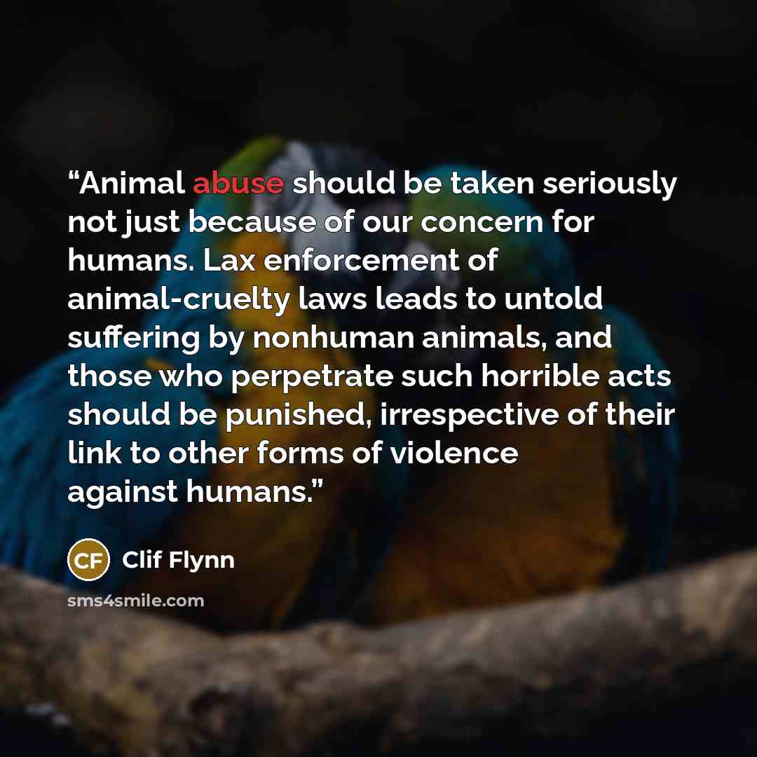“Animal abuse should be taken seriously not just because of our concern for humans. Lax enforcement of animal-cruelty laws leads to untold suffering by nonhuman animals, and those who perpetrate such horrible acts should be punished, irrespective of their link to other forms of violence against…” quote by Clif Flynn