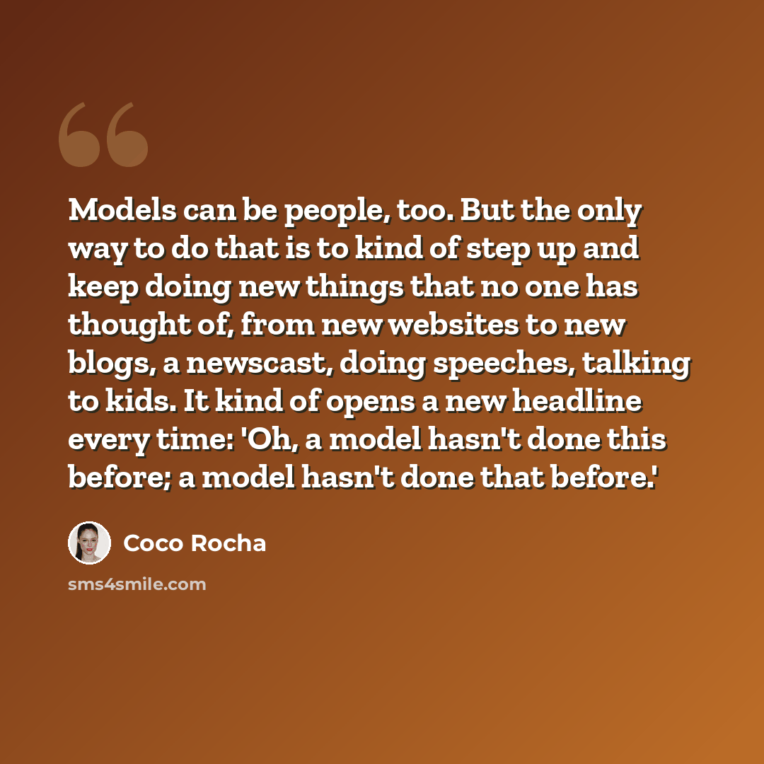 “Models can be people, too. But the only way to do that is to kind of step up and keep doing new things that no one has thought of, from new websites to new blogs, a newscast, doing speeches, talking to kids. It kind of opens a new headline every time: 'Oh, a model hasn't done this before; a model…” quote by Coco Rocha