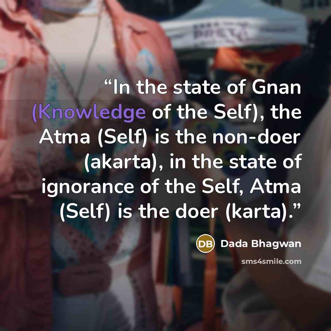 “In the state of Gnan (Knowledge of the Self), the Atma (Self) is the non-doer (akarta), in the state of ignorance of the Self, Atma (Self) is the doer (karta).” quote by Dada Bhagwan