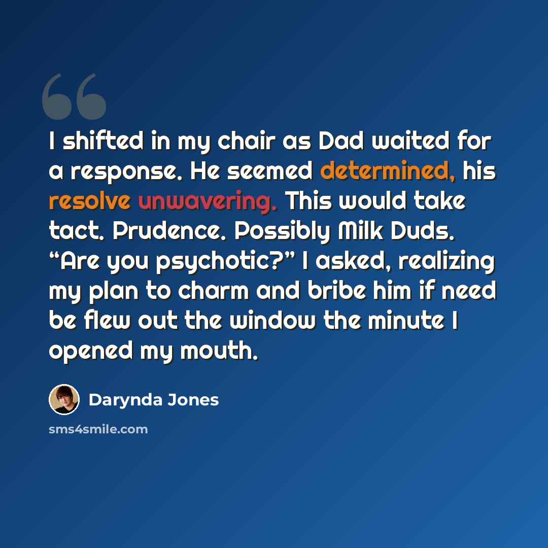 “I shifted in my chair as Dad waited for a response. He seemed determined, his resolve unwavering. This would take tact. Prudence. Possibly Milk Duds. “Are you psychotic?” I asked, realizing my plan to charm and bribe him if need be flew out the window the minute I opened my mouth.” quote by Darynda Jones