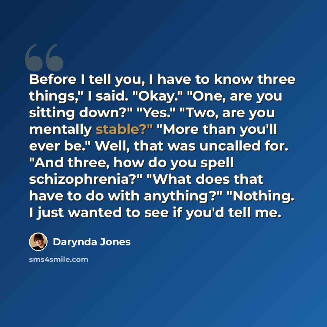 “Before I tell you, I have to know three things," I said. "Okay." "One, are you sitting down?" "Yes." "Two, are you mentally stable?" "More than you'll ever be." Well, that was uncalled for. "And three, how do you spell schizophrenia?" "What does that have to do with anything?" "Nothing. I just…” quote by Darynda Jones