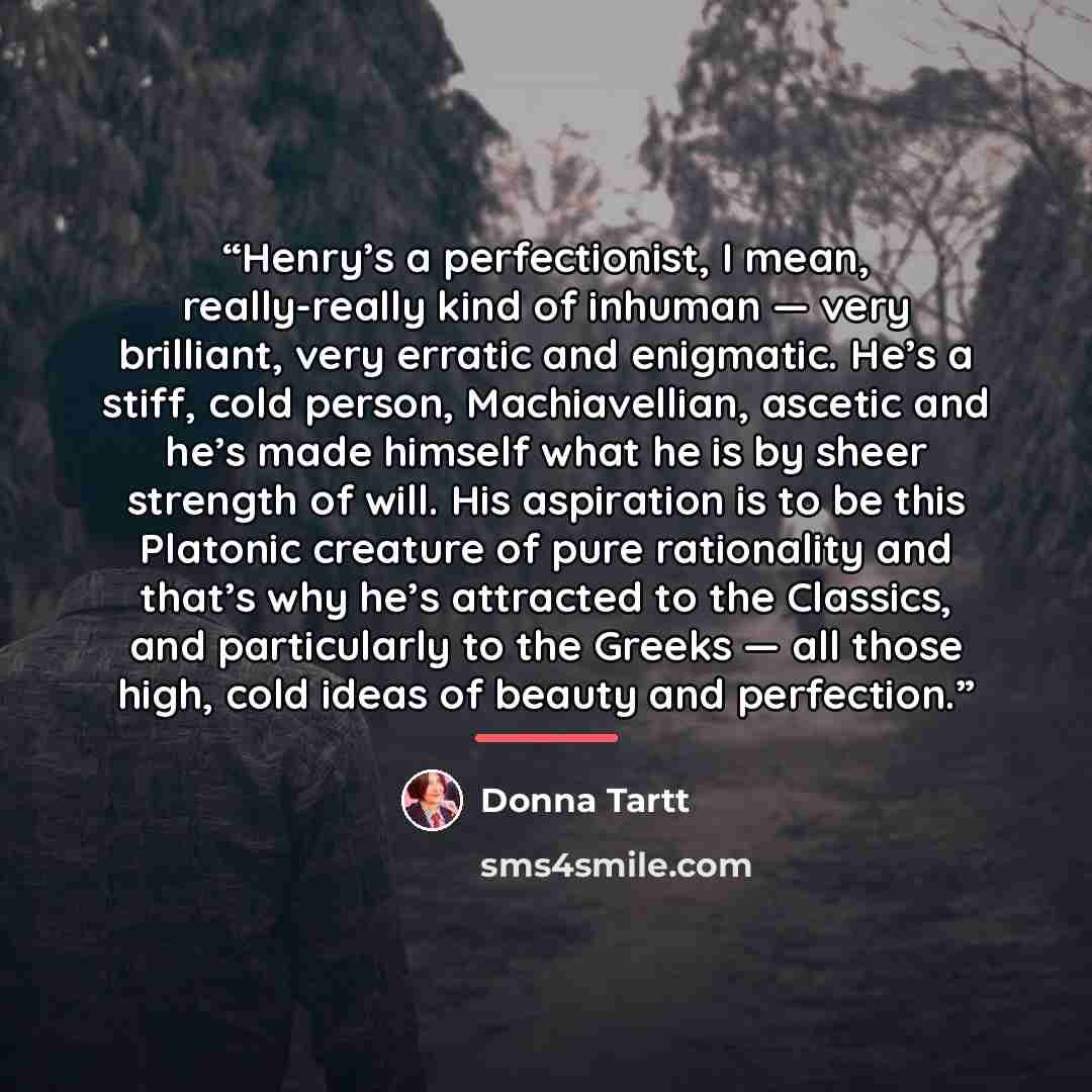 “Henry’s a perfectionist, I mean, really-really kind of inhuman — very brilliant, very erratic and enigmatic. He’s a stiff, cold person, Machiavellian, ascetic and he’s made himself what he is by sheer strength of will. His aspiration is to be this Platonic creature of pure rationality and that’s…” quote by Donna Tartt