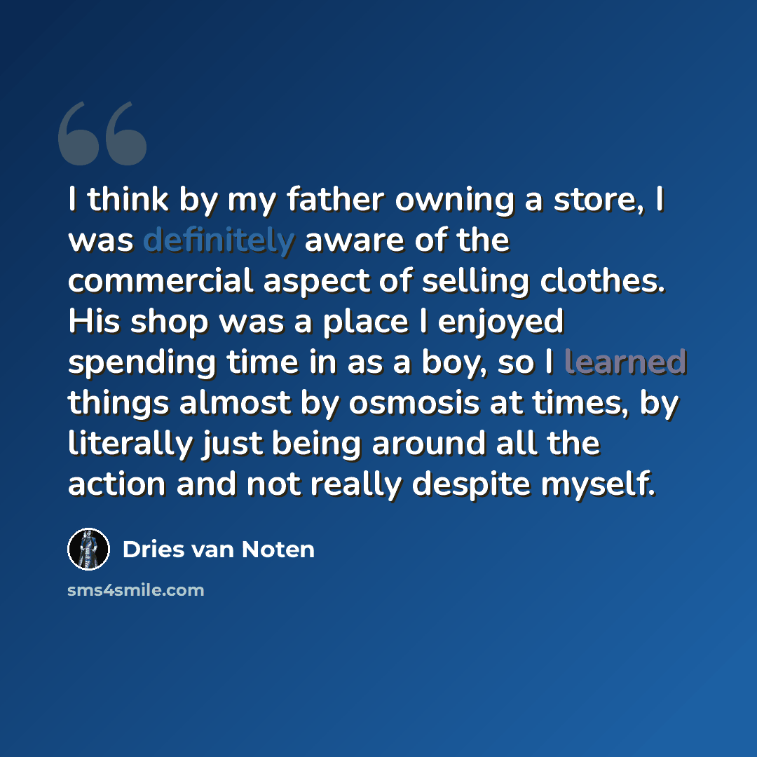 “I think by my father owning a store, I was definitely aware of the commercial aspect of selling clothes. His shop was a place I enjoyed spending time in as a boy, so I learned things almost by osmosis at times, by literally just being around all the action and not really despite myself.” quote by Dries van Noten