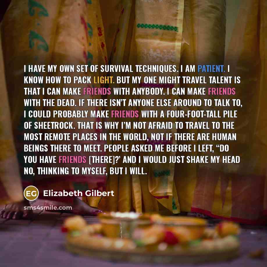 “I have my own set of survival techniques. I am patient. I know how to pack light. But my one might travel talent is that I can make friends with anybody. I can make friends with the dead. If there isn’t anyone else around to talk to, I could probably make friends with a four-foot-tall pile of…” quote by Elizabeth Gilbert