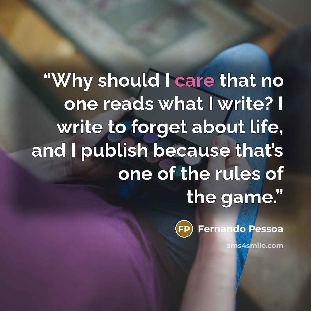 “Why should I care that no one reads what I write? I write to forget about life, and I publish because that’s one of the rules of the game.” quote by Fernando Pessoa