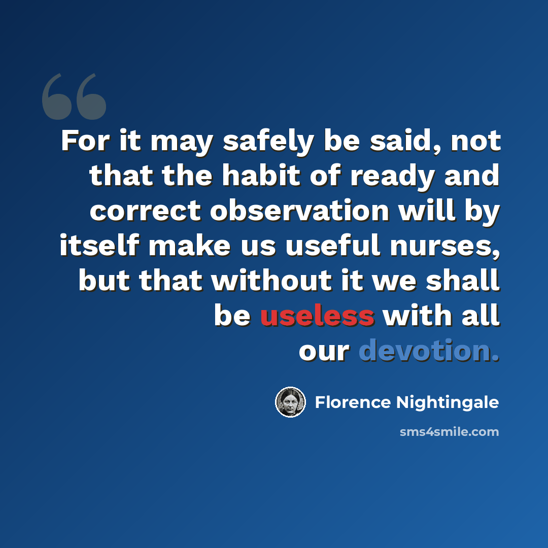 “For it may safely be said, not that the habit of ready and correct observation will by itself make us useful nurses, but that without it we shall be useless with all our devotion.” quote by Florence Nightingale