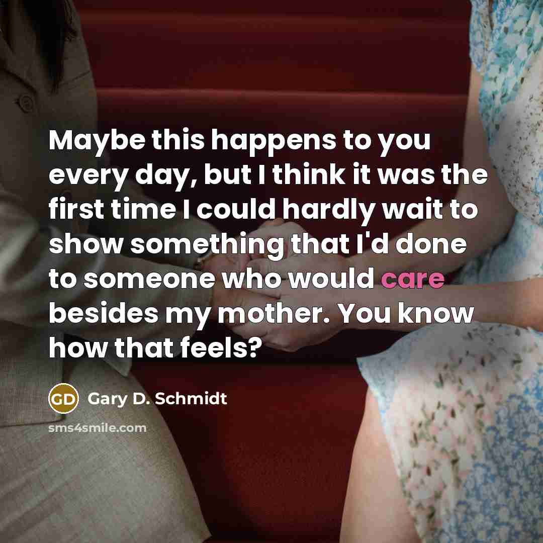 “Maybe this happens to you every day, but I think it was the first time I could hardly wait to show something that I'd done to someone who would care besides my mother. You know how that feels?” quote by Gary D. Schmidt