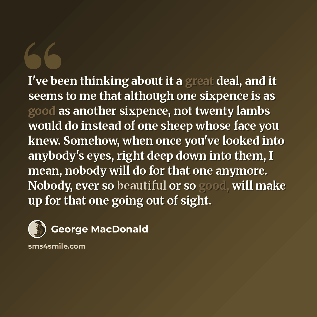“I've been thinking about it a great deal, and it seems to me that although one sixpence is as good as another sixpence, not twenty lambs would do instead of one sheep whose face you knew. Somehow, when once you've looked into anybody's eyes, right deep down into them, I mean, nobody will do for…” quote by George MacDonald