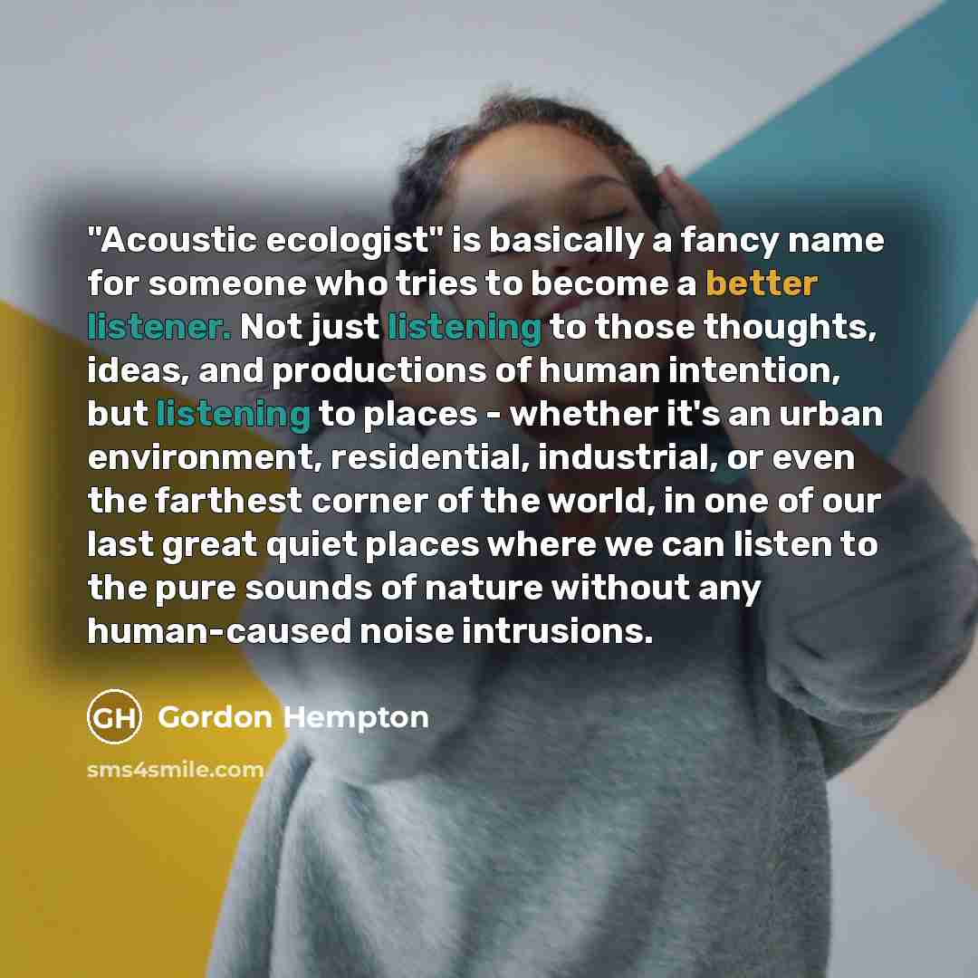 “"Acoustic ecologist" is basically a fancy name for someone who tries to become a better listener. Not just listening to those thoughts, ideas, and productions of human intention, but listening to places - whether it's an urban environment, residential, industrial, or even the farthest corner of…” quote by Gordon Hempton