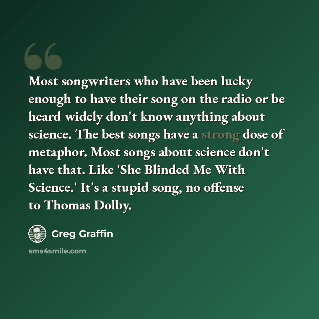 “Most songwriters who have been lucky enough to have their song on the radio or be heard widely don't know anything about science. The best songs have a strong dose of metaphor. Most songs about science don't have that. Like 'She Blinded Me With Science.' It's a stupid song, no offense to Thomas…” quote by Greg Graffin