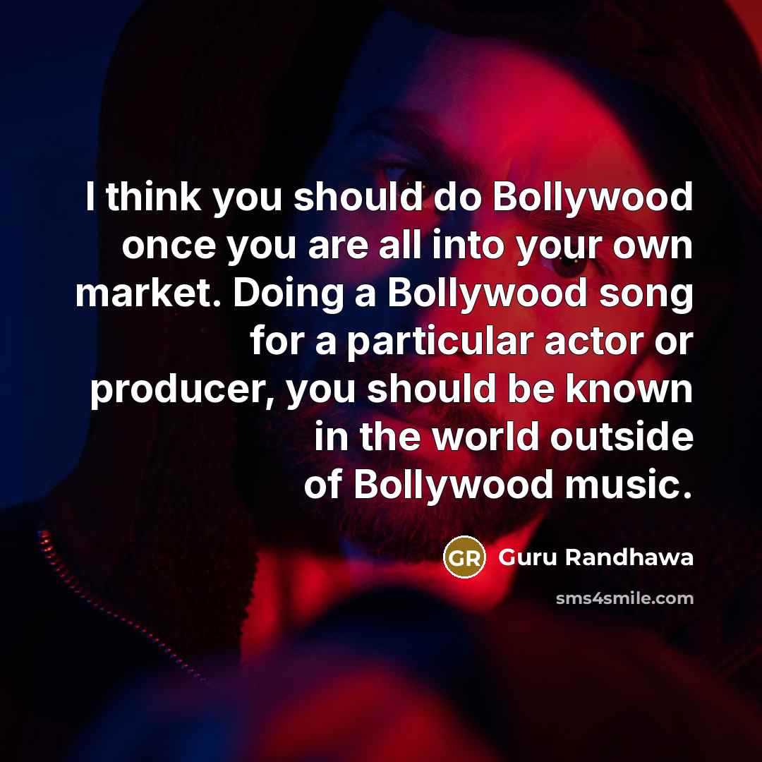 “I think you should do Bollywood once you are all into your own market. Doing a Bollywood song for a particular actor or producer, you should be known in the world outside of Bollywood music.” quote by Guru Randhawa
