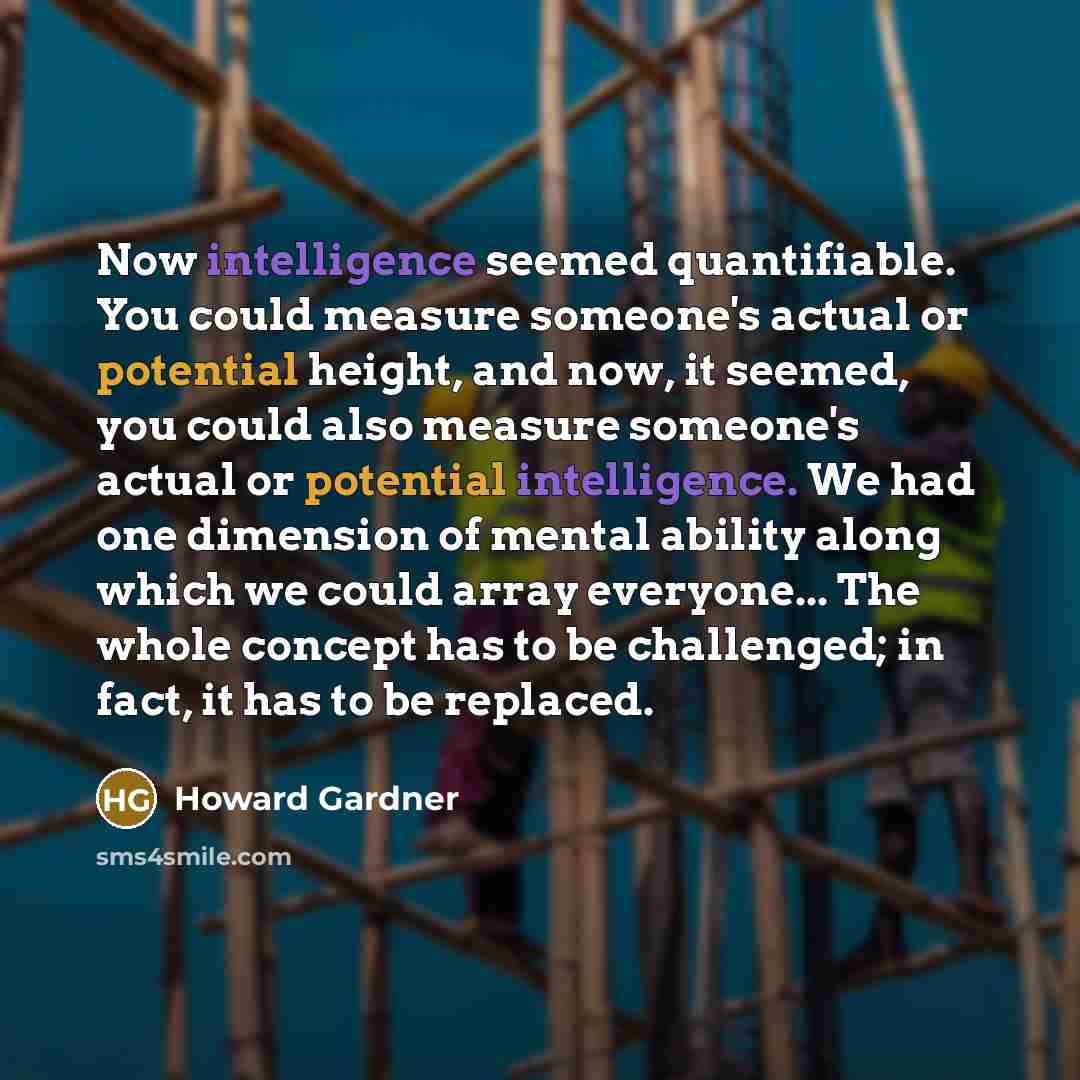 “Now intelligence seemed quantifiable. You could measure someone's actual or potential height, and now, it seemed, you could also measure someone's actual or potential intelligence. We had one dimension of mental ability along which we could array everyone... The whole concept has to be challenged…” quote by Howard Gardner