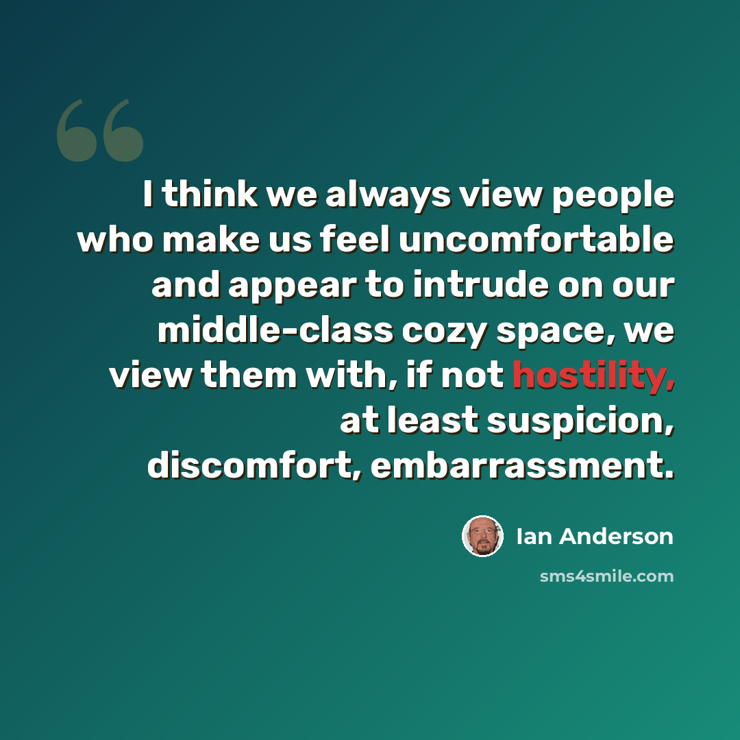 “I think we always view people who make us feel uncomfortable and appear to intrude on our middle-class cozy space, we view them with, if not hostility, at least suspicion, discomfort, embarrassment.” quote by Ian Anderson