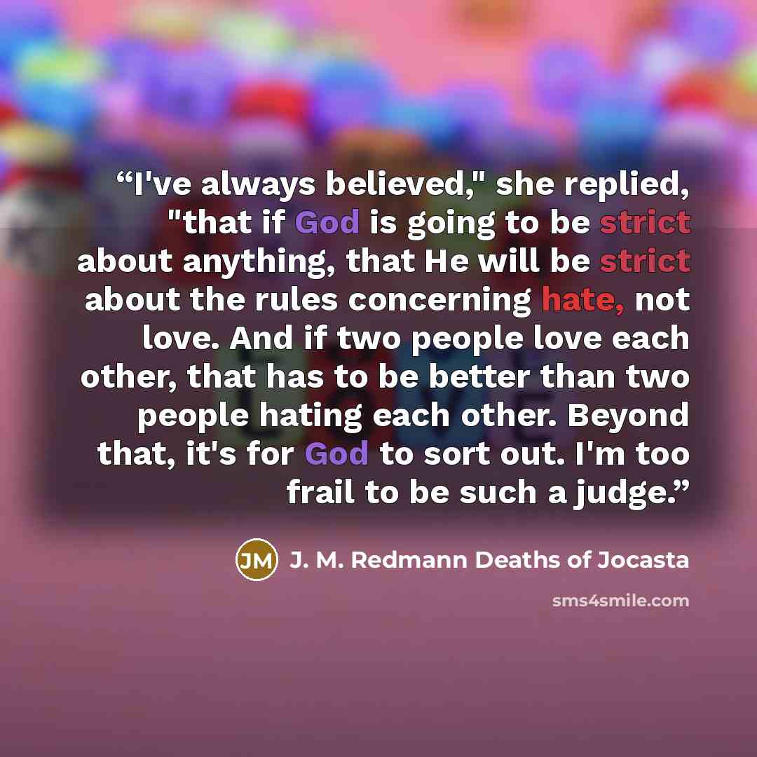 “I've always believed," she replied, "that if God is going to be strict about anything, that He will be strict about the rules concerning hate, not love. And if two people love each other, that has to be better than two people hating each other. Beyond that, it's for God to sort out. I'm too frail…” quote by J. M. Redmann Deaths of Jocasta