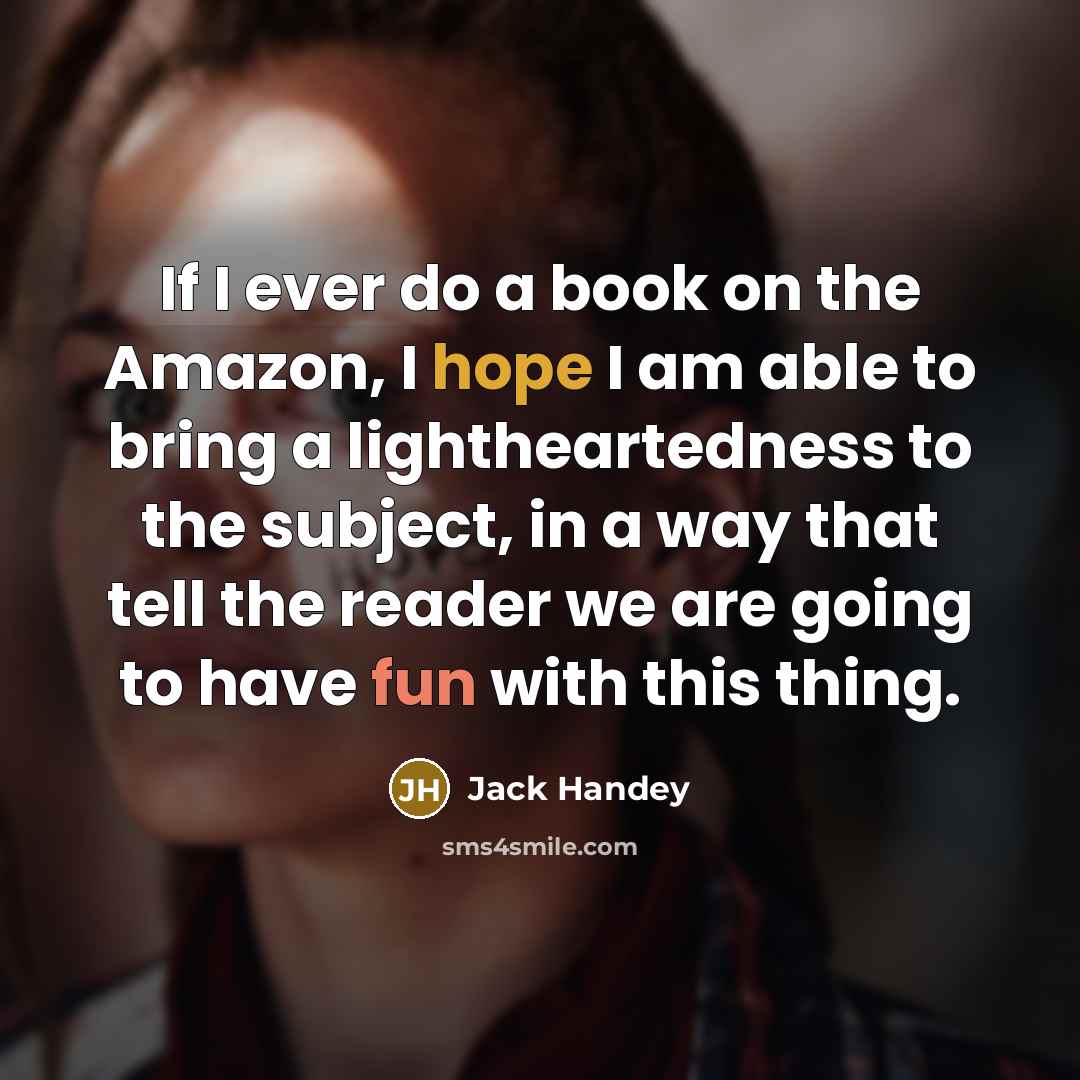 “If I ever do a book on the Amazon, I hope I am able to bring a lightheartedness to the subject, in a way that tell the reader we are going to have fun with this thing.” quote by Jack Handey