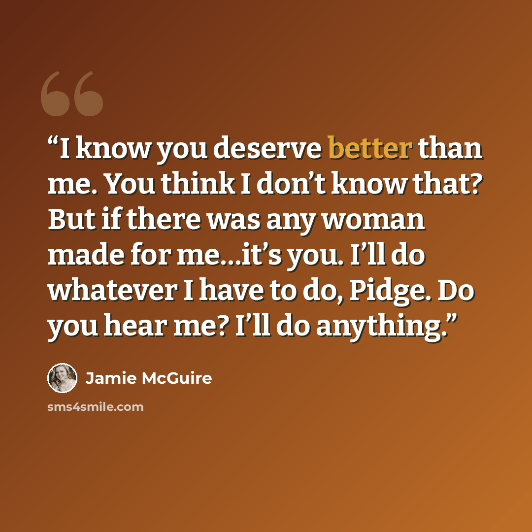 “I know you deserve better than me. You think I don’t know that? But if there was any woman made for me…it’s you. I’ll do whatever I have to do, Pidge. Do you hear me? I’ll do anything.” quote by Jamie McGuire