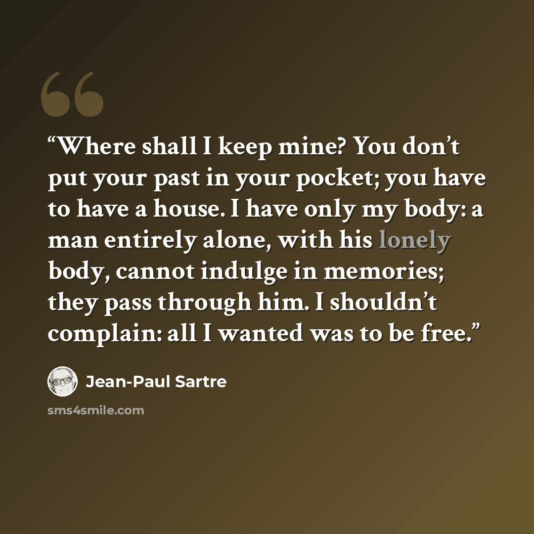 “Where shall I keep mine? You don’t put your past in your pocket; you have to have a house. I have only my body: a man entirely alone, with his lonely body, cannot indulge in memories; they pass through him. I shouldn’t complain: all I wanted was to be free.” quote by Jean-Paul Sartre