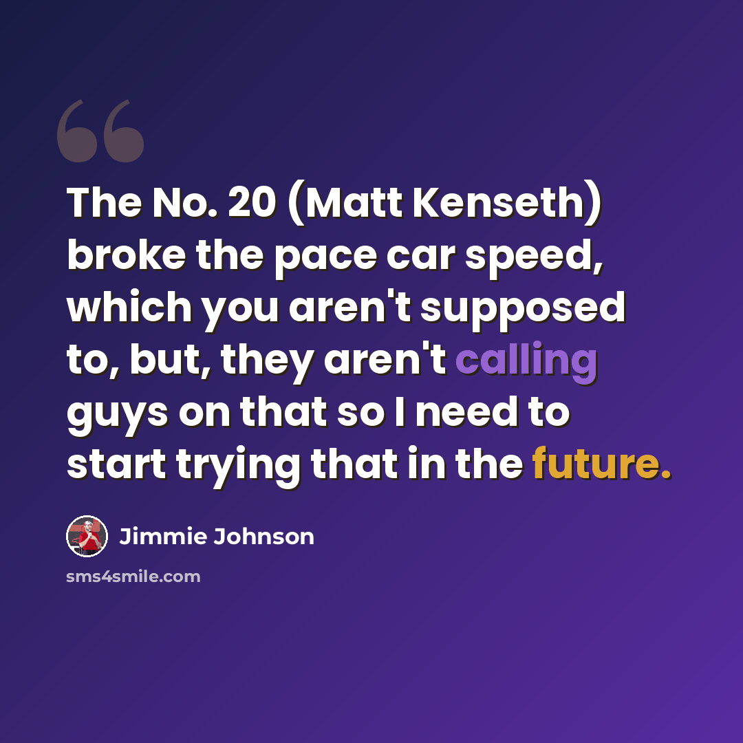 “The No. 20 (Matt Kenseth) broke the pace car speed, which you aren't supposed to, but, they aren't calling guys on that so I need to start trying that in the future.” quote by Jimmie Johnson