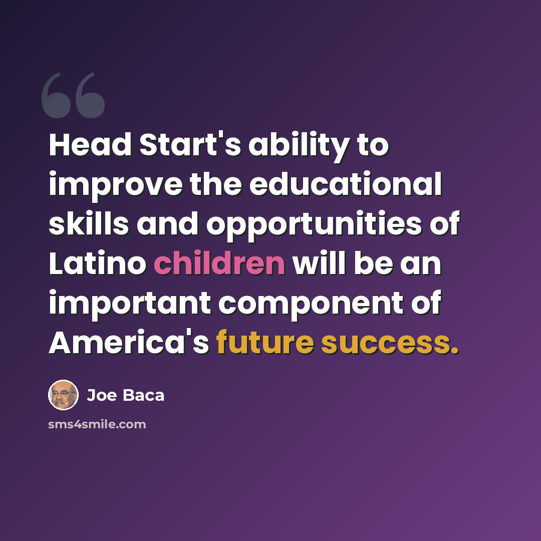 “Head Start's ability to improve the educational skills and opportunities of Latino children will be an important component of America's future success.” quote by Joe Baca
