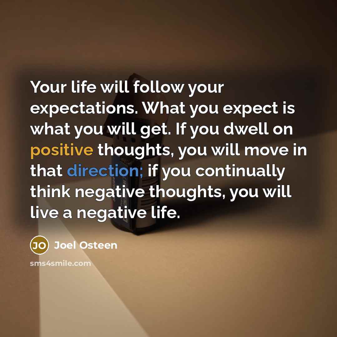 “Your life will follow your expectations. What you expect is what you will get. If you dwell on positive thoughts, you will move in that direction; if you continually think negative thoughts, you will live a negative life.” quote by Joel Osteen