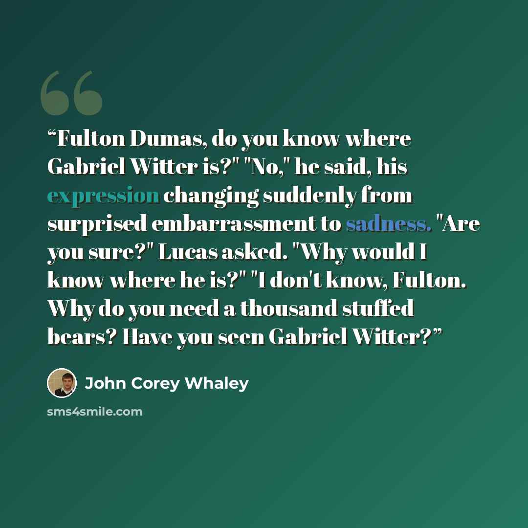 “Fulton Dumas, do you know where Gabriel Witter is?" "No," he said, his expression changing suddenly from surprised embarrassment to sadness. "Are you sure?" Lucas asked. "Why would I know where he is?" "I don't know, Fulton. Why do you need a thousand stuffed bears? Have you seen Gabriel Witter?” quote by John Corey Whaley