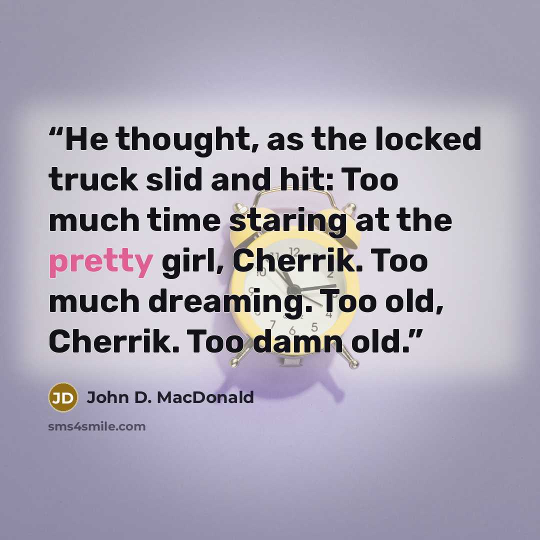 “He thought, as the locked truck slid and hit: Too much time staring at the pretty girl, Cherrik. Too much dreaming. Too old, Cherrik. Too damn old.” quote by John D. MacDonald