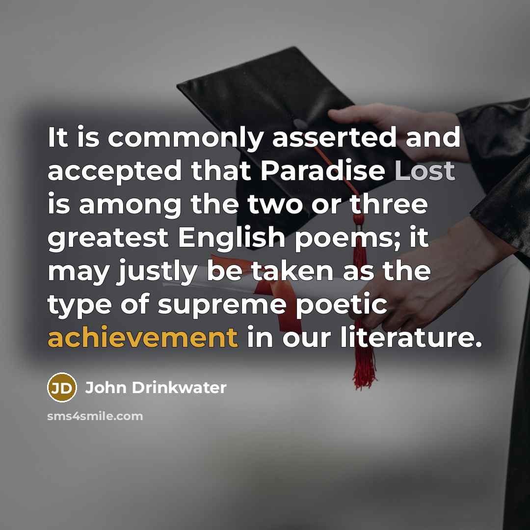 “It is commonly asserted and accepted that Paradise Lost is among the two or three greatest English poems; it may justly be taken as the type of supreme poetic achievement in our literature.” quote by John Drinkwater