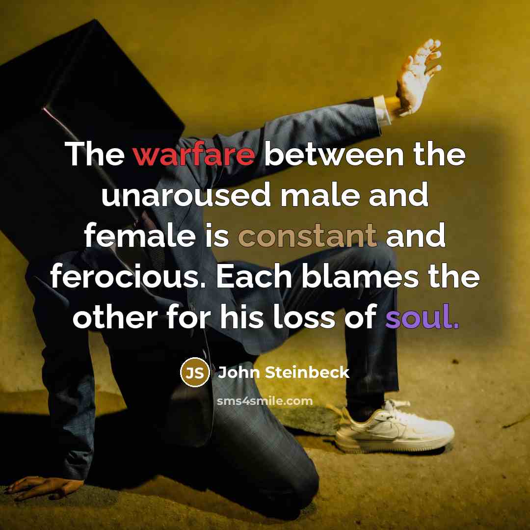 “The warfare between the unaroused male and female is constant and ferocious. Each blames the other for his loss of soul.” quote by John Steinbeck