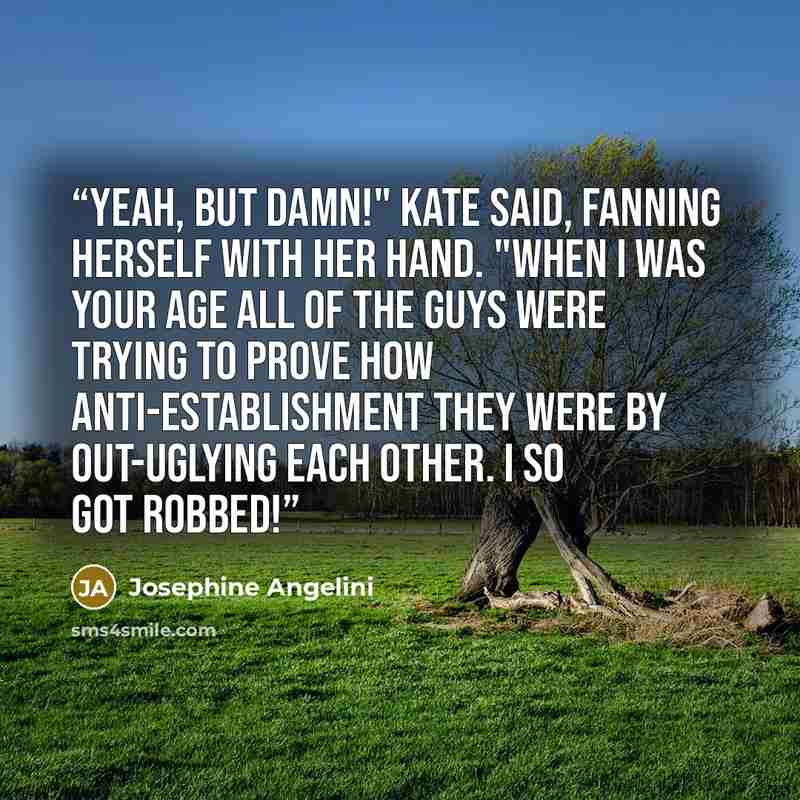 “Yeah, but damn!" Kate said, fanning herself with her hand. "When I was your age all of the guys were trying to prove how anti-establishment they were by out-uglying each other. I so got robbed!” quote by Josephine Angelini