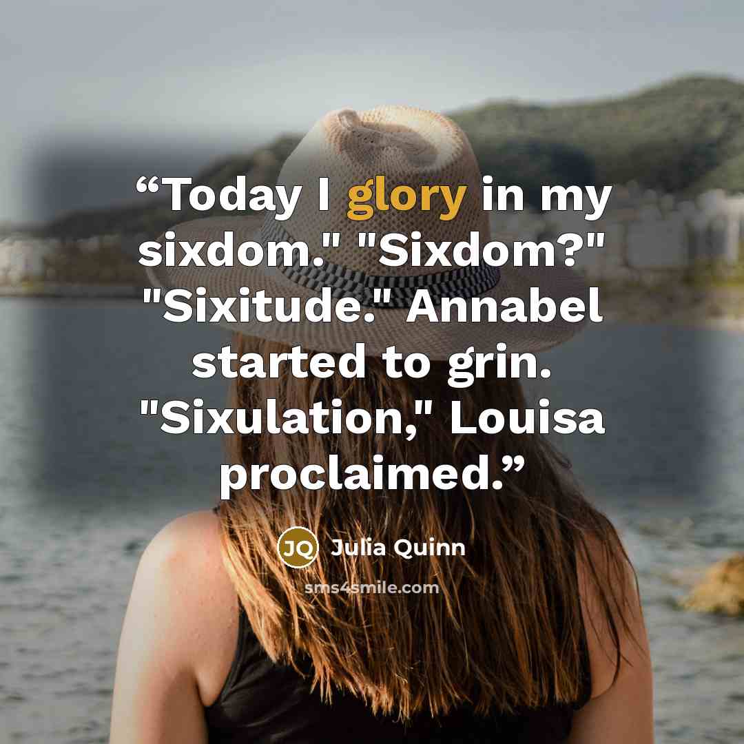 “Today I glory in my sixdom." "Sixdom?" "Sixitude." Annabel started to grin. "Sixulation," Louisa proclaimed.” quote by Julia Quinn