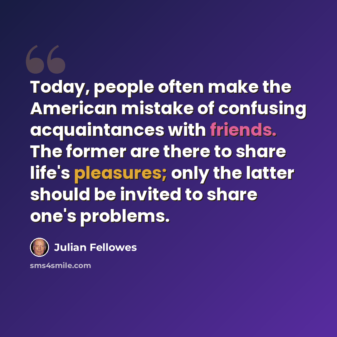“Today, people often make the American mistake of confusing acquaintances with friends. The former are there to share life's pleasures; only the latter should be invited to share one's problems.” quote by Julian Fellowes