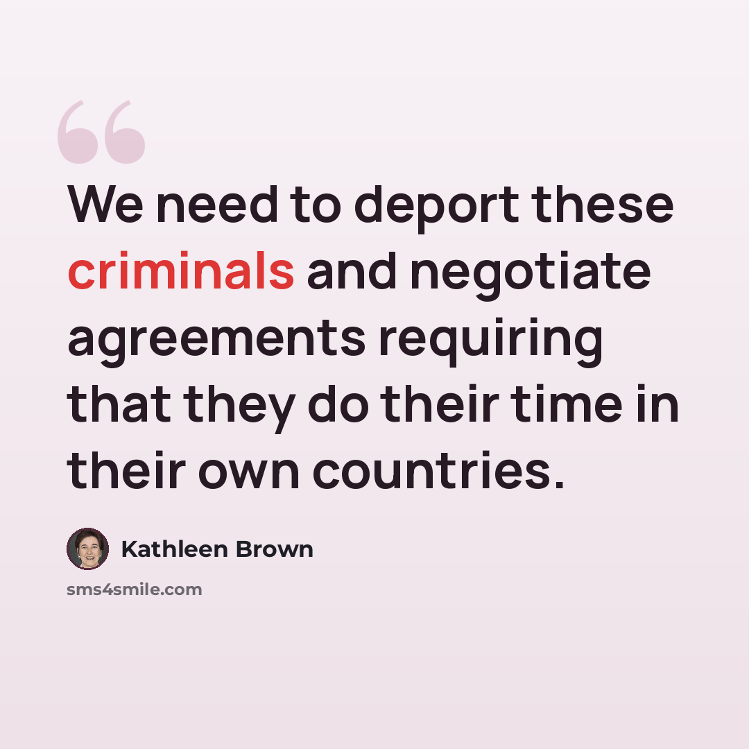 “We need to deport these criminals and negotiate agreements requiring that they do their time in their own countries.” quote by Kathleen Brown