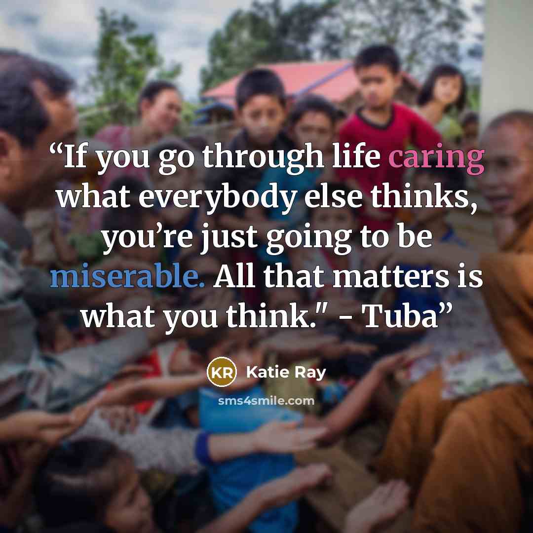 “If you go through life caring what everybody else thinks, you’re just going to be miserable. All that matters is what you think." - Tuba” quote by Katie Ray
