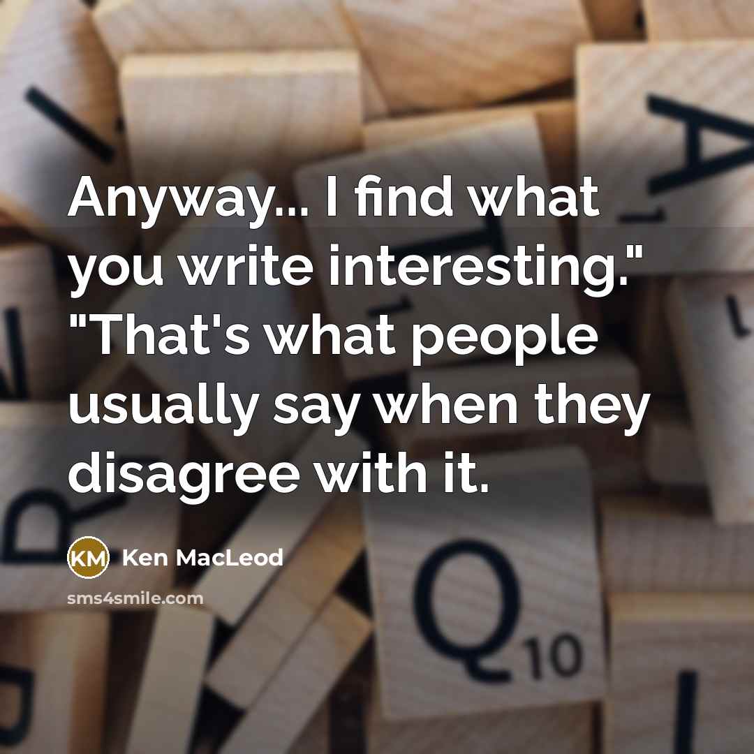 “Anyway... I find what you write interesting." "That's what people usually say when they disagree with it.” quote by Ken MacLeod